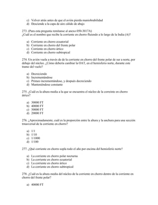 c) Volver atrás antes de que el avión pierda maniobrabilidad
   d) Desciende a la capa de aire cálido de abajo

273. (Para esta pregunta remítanse al anexo 050-3017A)
¿Cuál es el nombre que recibe la corriente en chorro fluiendo a lo largo de la India (A)?

   a)   Corriente en chorro ecuatorial
   b)   Corriente en chorro del frente polar
   c)   Corriente en chorro ártico
   d)   Corriente en chorro subtropical

274. Un avión vuela a través de de la corriente en chorro del frente polar de sur a norte, por
debajo del núcleo. ¿Cómo debería cambiar la OAT, en el hemisferio norte, durante este
tramo del vuelo?

   a)   Decreciendo
   b)   Incrementándose
   c)   Primeo incrementándose, y después decreciendo
   d)   Manteniéndose constante

275. ¿Cuál es la altura media a la que se encuentra el núcleo de la correinte en chorro
átrico?

   a)   30000 FT
   b)   40000 FT
   c)   50000 FT
   d)   20000 FT

276. ¿Aproximadamente, cuál es la proporción entre la altura y la anchura para una sección
trnasversal de la corriente en chorro?

   a)   1/1
   b)   1/10
   c)   1/1000
   d)   1/100

277. ¿Qué corriente en chorro sopla todo el año por encima del hemisferio norte?

   a)   La corriente en chorro polar nocturna
   b)   La corriente en chorro ecuatorial
   c)   La corriente en chorro ártico
   d)   La corriente en chorro subtropical

278. ¿Cuál es la altura media del núcleo de la corriente en chorro dentro de la corriente en
chorro del frente polar?

   a) 40000 FT
 