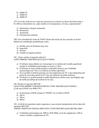 b) 50000 FT
   c) 30000 FT
   d) 20000 FT

279. Un avión vuela de sur a norte por encima de la corriente en chorro del frente polar a
FL 400 en el hemisferio sur. ¿Qué cambio en la temperatura, si lo hay, experimentará?

   a)   Disminuirá y después aumentará.
   b)   Disminuirá.
   c)   Aumentará.
   d)   Permanecreá constante.

280. Una velocidad del viento de 350 KT dentro del núcleo de una corriente en chorro
debería ser considerada mundialmente como:

   a)   Posible, pero un fenómeno muy raro.
   b)   Imposible.
   c)   Normal.
   d)   Extraño en regiones polares.

281. ¿Tiene sentido el siguiente informe?
LSZH VRB02KT 5000 MIFG 02/02 Q1015 NOSIG

   a) El informe nunca debería ser visto porqué no se informa de la niebla superficial
      cuando la visibilidad meteorológica es mayor a 2 Km.
   b) El informe no tiene sentido porqué es imposbile observar una visibilidad
      meteorológica de 5 Km si se informa de niebla superficial.
   c) No es posible el informe poerqué con una temperatura de 2ºC y una temperatura del
      punto de rocío (dew point) de 2ºC hay que informar de niebla uniforme.
   d) El informe es posible porqué la niebla superficial se define como una delgada capa
      de niebla por debajo de la altura de los ojos.

282. Recibes el siguiente METAR
LSGG 0750Z 00000KT 0300 R05/0700N FG VV001 M02/M02 Q1014 NOSIG =
¿Cuál será el RVR a las 0900 UTC?

   a)   Se desconoce el RVR, porqué el "NOSIG" no se refiere al RVR
   b)   300 m
   c)   700 m
   d)   900 m

283. ¿Cuál de las siguientes cuatro respuestas es una correcta interpretación de los datos del
siguiente METAR?
16003KT 0400 R14/P1500 R16/1000N FZFG VV003 M02/M02 Q1026 BECMG 2000 =

   a) Visibilidad meteorológica de 1000 m, RVR 400m, nivel de congelación a 300 m,
      vientos variables, temperatura de 2ºC.
 