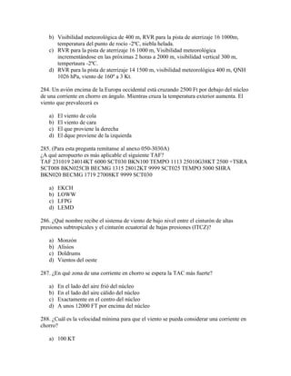 b) Visibilidad meteorológica de 400 m, RVR para la pista de aterrizaje 16 1000m,
      temperatura del punto de rocío -2ºC, niebla helada.
   c) RVR para la pista de aterrizaje 16 1000 m, Visibilidad meteorológica
      incrementándose en las próximas 2 horas a 2000 m, visibilidad vertical 300 m,
      tempertaura -2ºC.
   d) RVR para la pista de aterrizaje 14 1500 m, visibilidad meteorológica 400 m, QNH
      1026 hPa, viento de 160º a 3 Kt.

284. Un avión encima de la Europa occidental está cruzando 2500 Ft por debajo del núcleo
de una corriente en chorro en ángulo. Mientras cruza la temperatura exterior aumenta. El
viento que prevalecerá es

   a)   El viento de cola
   b)   El viento de cara
   c)   El que proviene la derecha
   d)   El dque proviene de la izquierda

285. (Para esta pregunta remítanse al anexo 050-3030A)
¿A qué aeropuerto es más aplicable el siguiente TAF?
TAF 231019 24014KT 6000 SCT030 BKN100 TEMPO 1113 25010G38KT 2500 +TSRA
SCT008 BKN025CB BECMG 1315 28012KT 9999 SCT025 TEMPO 5000 SHRA
BKN020 BECMG 1719 27008KT 9999 SCT030

   a)   EKCH
   b)   LOWW
   c)   LFPG
   d)   LEMD

286. ¿Qué nombre recibe el sistema de viento de bajo nivel entre el cinturón de altas
presiones subtropicales y el cinturón ecuatorial de bajas presiones (ITCZ)?

   a)   Monzón
   b)   Alisios
   c)   Doldrums
   d)   Vientos del oeste

287. ¿En qué zona de una corriente en chorro se espera la TAC más fuerte?

   a)   En el lado del aire frió del núcleo
   b)   En el lado del aire cálido del núcleo
   c)   Exactamente en el centro del núcleo
   d)   A unos 12000 FT por encima del núcleo

288. ¿Cuál es la velocidad mínima para que el viento se pueda considerar una corriente en
chorro?

   a) 100 KT
 