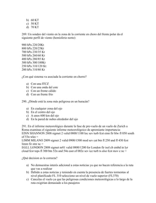 b) 60 KT
   c) 50 KT
   d) 70 KT

289. Un sondeo del viento en la zona de la corriente en choro del frente polar da el
siguiente perfil de viento (hemisferio norte):

900 hPa 220/20Kt
800 hPa 220/25Kt
700 hPa 230/35 Kt
500 hPa 260/60 Kt
400 hPa 280/85 Kt
300 hPa 300/100Kt
250 hPa 310/120 Kt
200 hPa 310/80 Kt

¿Con qué sistema va asociada la corriente en chorro?

   a)   Con una ITCZ
   b)   Con una onda del este
   c)   Con un frente cálido
   d)   Con un frente frío

290. ¿Dónde está la zona más peligrosa en un huracán?

   a)   En cualquier zona del ojo
   b)   En el centro del ojo
   c)   A unos 600 km del ojo
   d)   En la pared de nubes alrededor del ojo

291. En el informe meteorológico durante la fase de pre-vuelo de un vuelo de Zurich a
Roma examinas el siguiente informe meteorológoico de apremiante importancia:
EINN SHANNON 2808 sigmet 2 valid 0800/1100 loc sev turb fcst einn fir blw fl 050 south
of 53n wkn =
LIMM MILANO 2809 sigmet 2 valid 0900/1500 mod sev cat btn fl 250 and fl 430 fcst
limm fir stnr nc =
EGLL LONDON 2808 sigmet nr01 valid 0800/1200 for London fir isol cb embd in lyr
cloud fcst tops fl 300 btn 52n and 54n east of 002e sev ice turb ts also fcst mov e nc =

¿Qué decision es la correcta?

   a) No demuestras interés adicional a estas noticias ya que no hacen referencia a la ruta
      que vas a realizar
   b) Debido a estas noticias y teniendo en cuenta la presencia de fuertes tormentas al
      nivel planificado FL 310 selecciono un nivel de vuelo superior (FL370)
   c) Cancelas el vuelo ya que las peligrosas condiciones meteorológicas a lo largo de la
      ruta exigirían demasiado a los pasajeros
 