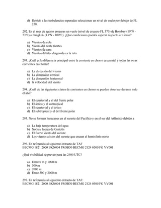 d) Debido a las turbulencias esperadas seleccionas un nivel de vuelo por debajo de FL
      250.

292. En el mes de agosto preparas un vuelo (nivel de cruzero FL 370) de Bombay (19ºN -
73ºE) a Bangkok (13ºN - 100ºE). ¿Qué condiciones puedes esperar respecto al viento?

   a)   Vientos de cola
   b)   Viento del norte fuertes
   c)   Vientos de cara
   d)   Vientos débiles diagonales a la ruta

293. ¿Cuál es la diferencia principal entre la corriente en chorro ecuatorial y todas las otras
corrientes en chorro?

   a)   La dirección del viento
   b)   La dimensión vertical
   c)   La dimensión horizontal
   d)   la velocidad del viento

294. ¿Cuál de las siguientes clases de corrientes en chorro se pueden observar durante todo
el año?

   a)   El ecuatorial y el del frente polar
   b)   El ártico y el subtropical
   c)   El ecuatorial y el ártico
   d)   El subtropical y el del frente polar

295. No se forman huracanes en el sureste del Pacífico y en el sur del Atlántico debido a

   a)   La baja temperatura del agua
   b)   No hay fuerza de Coriolis
   c)   El fuerte viento del sureste
   d)   Los vientos alisios del sureste que cruzan el hemisferio norte

296. En referencia al siguiente extracto de TAF
BECMG 1821 2000 BKN004 PROB30 BECMG 2124 0500 FG VV001

¿Qué visibilidad se prevee para las 2400 UTC?

   a)   Entre 0 m y 1000 m
   b)   500 m
   c)   2000 m
   d)   Entre 500 y 2000 m

297. En referencia al siguiente extracto de TAF:
BECMG 1821 2000 BKN004 PROB30 BECMG 2124 0500 FG VV001
 