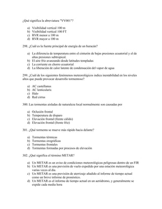 ¿Qué significa la abreviatura "VV001"?

   a)   Visibilidad vertical 100 m
   b)   Visibilidad vertical 100 FT
   c)   RVR menor a 100 m
   d)   RVR mayor a 100 m

298. ¿Cuál es la fuente principal de energía de un huracán?

   a) La diferencia de temperatura entre el cinturón de bajas presiones ecuatorial y el de
      altas presiones subtropical.
   b) El aire frío avanzando desde latitudes templadas
   c) La corriente en chorro ecuatorial
   d) La liberación de calor latente de condensación del vapor de agua

299. ¿Cuál de los siguientes fenómenos meteorológicos indica inestabilidad en los niveles
altos que puede provocar desarrollo tormentoso?

   a)   AC castellanus
   b)   AC lenticularis
   c)   Halo
   d)   Red cirrus

300. Las tormentas aisladas de naturaleza local normalmente son causadas por

   a)   Oclusión frontal
   b)   Temperatura de disparo
   c)   Elevación frontal (frente cálido)
   d)   Elevación frontal (frente frío)

301. ¿Qué tormenta se mueve más rápido hacia delante?

   a)   Tormentas térmicas
   b)   Tormentas orográficas
   c)   Tormentas frontales
   d)   Tormentas formadas por procesos de elevación

302. ¿Qué significa el término METAR?

   a) Un METAR es un aviso de condiciones meteorológicas peligrosas dentro de un FIR
   b) Un METAR es una previsión de vuelo expedido por una estación meteorológica
      varias veces al día.
   c) Un METAR es una previsión de aterrizaje añadido al informe de tiempo actual
      como un breve informe de pronóstico.
   d) Un METAR es el informe de tiempo actual en un aeródromo, y generalmente se
      expide cada media hora
 