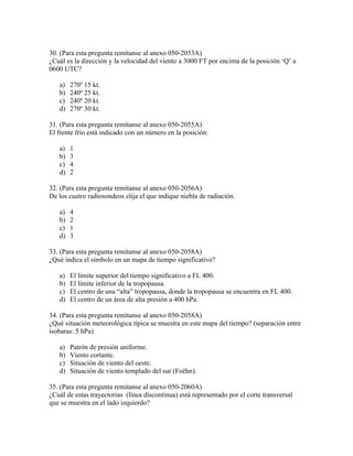 30. (Para esta pregunta remítanse al anexo 050-2053A)
¿Cuál es la dirección y la velocidad del viento a 3000 FT por encima de la posición ‘Q’ a
0600 UTC?

   a)   270º 15 kt.
   b)   240º 25 kt.
   c)   240º 20 kt.
   d)   270º 30 kt.

31. (Para esta pregunta remítanse al anexo 050-2055A)
El frente frío está indicado con un número en la posición:

   a)   1
   b)   3
   c)   4
   d)   2

32. (Para esta pregunta remítanse al anexo 050-2056A)
De los cuatro radiosondeos elija el que indique niebla de radiación.

   a)   4
   b)   2
   c)   1
   d)   3

33. (Para esta pregunta remítanse al anexo 050-2058A)
¿Qué indica el símbolo en un mapa de tiempo significativo?

   a)   El límite superior del tiempo significativo a FL 400.
   b)   El límite inferior de la tropopausa.
   c)   El centro de una “alta” tropopausa, donde la tropopausa se encuentra en FL 400.
   d)   El centro de un área de alta presión a 400 hPa.

34. (Para esta pregunta remítanse al anexo 050-2058A)
¿Qué situación meteorológica típica se muestra en este mapa del tiempo? (separación entre
isobaras: 5 hPa)

   a)   Patrón de presión uniforme.
   b)   Viento cortante.
   c)   Situación de viento del oeste.
   d)   Situación de viento templado del sur (Foëhn).

35. (Para esta pregunta remítanse al anexo 050-2060A)
¿Cuál de estas trayectorias (línea discontinua) está representado por el corte transversal
que se muestra en el lado izquierdo?
 