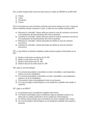 303. ¿Cuánto tiempo desde la hora de observación es válido un TREND en un METAR?

   a)   9 horas
   b)   1 hora
   c)   30 minutos
   d)   2 horas

304. Se encuentra una zona de fuertes corrientes convectivas durante un vuelo. A pesar de
rachas moderadas decides continuar el vuelo. ¿Cuáles son tus medidas de protección?

   a) Disminuir la velocidad / intenar subir por encima la zona de corrientes convectivas
      si los parámetros de funcionamiento del avión lo permiten
   b) Aumentar la velocidad / intenar subir por encima la zona de corrientes convectivas
      si los parámetros de funcionamiento del avión lo permiten
   c) Disminuir la velocidad / intentar descender por debajo la zona de corrientes
      convectivas
   d) Aumentar la velocidad / intentar descender por debajo la zona de corrientes
      convectivas

305. ¿A qué altitud, en latitudes templadas, puede esperarse granizo relacionado con un
CB?

   a)   Desde el suelo hasta un máximo de FL 450
   b)   Desde el suelo hasta unos FL 200
   c)   Desde el suelo hasta unos FL 100
   d)   Desde la base de las nubes hasta FL 200

306. ¿Qué es una microráfaga?

   a) Un corriente descendente concentrado con altas velocidades y una temperatura
      inferior a la de los alrededores.
   b) Un corriente descendente concentrado con altas velocidades y una temperatura
      superior a la de los alrededores.
   c) Una racha de viento extremadamente fuerte en un huracán.
   d) Un aviso de peligros meteorológicos en un aeródromo, expedido sólo cuando es
      requerido.

307. ¿Qué es un SPECI?

   a) Un pronóstico para el aeródromo expedido cada 9 horas
   b) Un informe meterológico para el aeródromo especial expedido cuando se ha
      observado un cambio significativo de las condiciones meteorológicas
   c) Un informe meteorológico para el aeródromo de rutina expedido cada 3 horas
   d) Un aviso de peligros meteorológicos en un aeródromo expedido sólo cuando es
      necesario
 