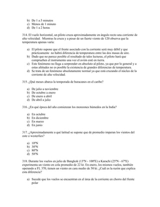 b) De 1 a 5 minutos
   c) Menos de 1 minuto
   d) De 1 a 2 horas

314. El vuelo horizontal, un piloto cruza aproximadamente en ángulo recto una corriente de
alta velocidad. Mientras la cruza y a pesar de un fuerte viento de 120 observa que la
temperatura apenas varía:

   a) El piloto supone que el frente asociado con la corriente será muy débil y que
      prácticamente no habrá diferencia de temperatura entre las dos masas de aire.
   b) Dado que no parece posible el resultado de tales lecturas, el piloto hará que
      comprueben el instrumento una vez el avión esté en tierra.
   c) Este fenómeno no llega a sorprender en absoluto al piloto, ya que por lo general y a
      estas altitudes no es posible la existencia de grandes diferencias de temperatura.
   d) Se trata de un fenómeno absolutamente normal ya que está cruzando el núcleo de la
      corriente de alta velocidad.

315. ¿Qué meses abarca la temporada de huracanes en el caribe?

   a)   De julio a noviembre
   b)   De octubre a enero
   c)   De enero a abril
   d)   De abril a julio

316. ¿En qué época del año comienzan los monzones húmedos en la India?

   a)   En octubre
   b)   En diciembre
   c)   En marzo
   d)   En junio

317. ¿Aproximadamente a qué latitud se supone que de promedio imperan los vientos del
oste o westerlies?

   a)   10ºN
   b)   30ºN
   c)   80ºN
   d)   50ºN

318. Durante los vuelos en julio de Bangkok (13ºN - 100ºE) a Karachi (25ºN - 67ºE)
experimenta un viento en cola promedio de 22 kt. En enero, los mismos vuelos, también
operando a FL 370, tienen un viento en cara medio de 50 kt. ¿Cuál es la razón que explica
esta diferencia?

   a) Sucede que los vuelos se encuentran en el área de la corriente en chorro del frente
      polar
 