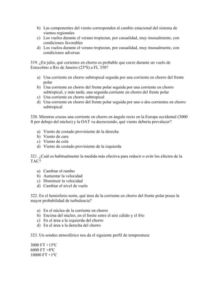b) Las componentes del viento corresponden al cambio estacional del sistema de
      vientos regionales
   c) Los vuelos durante el verano tropiezan, por casualidad, muy inusualmente, con
      condiciones favorables
   d) Los vuelos durante el verano tropiezan, por casualidad, muy inusualmente, con
      condiciones adversas

319. ¿En julio, qué corientes en chorro es probable que curze durante un vuelo de
Estocolmo a Rio de Janeiro (23ºS) a FL 350?

   a) Una corriente en chorro subtropical seguida por una corriente en chorro del frente
      polar
   b) Una corriente en chorro del frente polar seguida por una corriente en chorro
      subtropical, y más tarde, una segunda corriente en chorro del frente polar
   c) Una corriente en chorro subtropical
   d) Una corriente en chorro del frente polar seguida por uno o dos corrientes en chorro
      subtropical

320. Mientras cruzas una corriente en chorro en ángulo recto en la Europa occidental (3000
ft por debajo del núcleo) y la OAT va decreciendo, qué viento debería prevalecer?

   a)   Viento de costado proviniente de la derecha
   b)   Viento de cara
   c)   Viento de cola
   d)   Viento de costado proviniente de la izquierda

321. ¿Cuál es habitualmente la medida más efectiva para reducir o evitr los efectos de la
TAC?

   a)   Cambiar el rumbo
   b)   Aumentar la velocidad
   c)   Disminuir la velocidad
   d)   Cambiar el nivel de vuelo

322. En el hemisferio norte, qué área de la corriente en chorro del frente polar posee la
mayor probabilidad de turbulencia?

   a)   En el núcleo de la corriente en chorro
   b)   Encima del núcleo, en el límite entre el aire cálido y el frío
   c)   En el área a la izquierda del chorro
   d)   En el área a la derecha del chorro

323. Un sondeo atmosférico nos da el siguiente perfil de temperatura:

3000 FT +15ºC
6000 FT +8ºC
10000 FT +1ºC
 
