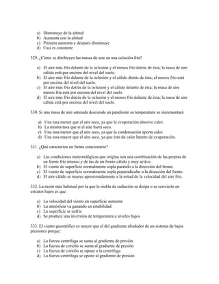 a)    Disminuye de la altitud
   b)    Aumenta con la altitud
   c)    Primera aumenta y después disminuye
   d)    Casi es constante

329. ¿Cómo se ditribuyen las masas de aire en una oclusión fría?

   a) El aire más frío delante de la oclusión y el menos frío detrás de ésta; la masa de aire
      cálido está por encima del nivel del suelo.
   b) El aire más frío delante de la oclusión y el cálido detrás de ésta; el menos frío está
      por encima del nivel del suelo.
   c) El aire más frío detrás de la oclusión y el cálido delante de ésta; la masa de aire
      menos fría está por encima del nivel del suelo.
   d) El aire más frío detrás de la oclusión y el menos frío delante de ésta; la masa de aire
      cálida está por encima del nivel del suelo.

330. Si una masa de aire saturada desciende un pendiente su temperatura se incrementará

    a)   Una tasa menor que el aire seco, ya que la evaporación absorve calor.
    b)   La misma tasa que si el aire fuera seco.
    c)   Una tasa menor que el aire seco, ya que la condensación aporta calor.
    d)   Una tasa mayor que el aire seco, ya que éste da calor latente de evaporación.

331. ¿Qué caracteriza un frente estacionario?

   a) Las condiciones meteorológicas que origina son una combinación de las propias de
      un frente frío intenso y de las de un frente cálido y muy activo.
   b) El viento de superfície normalmente sopla paralelo a la dirección del frente.
   c) El viento de superficie normalmente sopla perpendicular a la dirección del frente.
   d) El aire cálido se mueve aproximadamente a la mitad de la velocidad del aire frío.

332. La razón más habitual por la que la niebla de radiación se disipa o se convierte en
estratos bajos es que:

   a)    La velocidad del viento en superficie aumenta
   b)    La atmósfera va ganando en estabilidad
   c)    La superficie se enfría
   d)    Se produce una inversión de temperatura a niveles bajos

333. El viento geostrófico es mayor que el del gradiente alrededor de un sistema de bajas
presiones porque:

   a)    La fuerza centrífuga se suma al gradiente de presión
   b)    La fuerza de coriolis se suma al gradiente de presión
   c)    La fuerza de coriolis se opone a la centrífuga
   d)    La fuerza centrífuga se opone al gradiente de presión
 