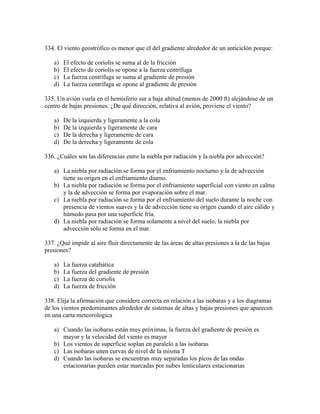 334. El viento geostrófico es menor que el del gradiente alrededor de un anticiclón porque:

   a)   El efecto de coriolis se suma al de la fricción
   b)   El efecto de coriolis se opone a la fuerza centrífuga
   c)   La fuerza centrífuga se suma al gradiente de presión
   d)   La fuerza centrífuga se opone al gradiente de presión

335. Un avión vuela en el hemisferio sur a baja altitud (menos de 2000 ft) alejándose de un
centro de bajas presiones. ¿De qué dirección, relativa al avión, proviene el viento?

   a)   De la izquierda y ligeramente a la cola
   b)   De la izquierda y ligeramente de cara
   c)   De la derecha y ligeramente de cara
   d)   De la derecha y ligeramente de cola

336. ¿Cuáles son las diferencias entre la niebla por radiación y la niebla por advección?

   a) La niebla por radiación se forma por el enfriamiento nocturno y la de advección
      tiene su origen en el enfriamiento diurno.
   b) La niebla por radiación se forma por el enfriamiento superficial con viento en calma
      y la de advección se forma por evaporación sobre el mar.
   c) La niebla por radiación se forma por el enfriamiento del suelo durante la noche con
      presencia de vientos suaves y la de advección tiene su origen cuando el aire cálido y
      húmedo pasa por una superficie fría.
   d) La niebla por radiación se forma solamente a nivel del suelo, la niebla por
      advección sólo se forma en el mar.

337. ¿Qué impide al aire fluir directamente de las áreas de altas presiones a la de las bajas
presiones?

   a)   La fuerza catabática
   b)   La fuerza del gradiente de presión
   c)   La fuerza de coriolis
   d)   La fuerza de fricción

338. Elija la afirmación que considere correcta en relación a las isobaras y a los diagramas
de los vientos predominantes alrededor de sistemas de altas y bajas presiones que aparecen
en una carta meteorologica

   a) Cuando las isobaras están muy próximas, la fuerza del gradiente de presión es
      mayor y la velocidad del viento es mayor
   b) Los vientos de superficie soplan en paralelo a las isobaras
   c) Las isobaras unen curvas de nivel de la misma T
   d) Cuando las isobaras se encuentran muy separadas los picos de las ondas
      estacionarias pueden estar marcadas por nubes lenticulares estacionarias
 