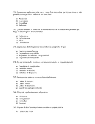 339. Durante una noche despejada, con el viento flojo o en calma, qué tipo de niebla es más
probable que se produzca encima de una zona llana?

   a)   Advección
   b)   Evaporación
   c)   Orográfica
   d)   Radiación

340. ¿En qué ambiente la formación de hielo estructural en el avión es más probable que
tenga el máximo grado de crecimiento?

   a)   Nubes cirrus
   b)   Nubes estratos
   c)   Nieve
   d)   Lluvia helada

341. La presencia de hielo granular en superfície es una prueba de que

   a)   Hay tormentas en la zona
   b)   Ha pasado un frente cálido
   c)   Se produce lluvia helada a mayor altitud
   d)   Ha pasado un frente cálido

342. En una tormenta, los contínuos corrientes ascendentes se producen durante

   a)   Cuando cae la precipitación
   b)   En la fase cúmulo
   c)   En la fase de madurez
   d)   En la fase de disipación

343. Las tormentas alcanzan su mayor intensidad durante

   a)   La fase de madurez
   a)   La fase cúmulo
   b)   La fase de disipación
   c)   Cuando no cae la precipitación

344. El tipo de engelamiento más peligroso es

   a)   Hielo seco
   b)   Hielo granular
   c)   Hielo claro
   d)   Escarcha

345. El grado de TAC que experimenta un avión es proporcional a

   a) La altura del avión
 