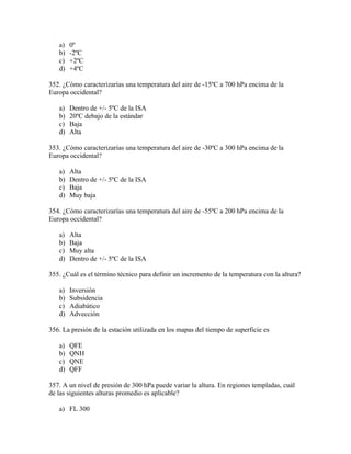 a)   0º
   b)   -2ºC
   c)   +2ºC
   d)   +4ºC

352. ¿Cómo caracterizarías una temperatura del aire de -15ºC a 700 hPa encima de la
Europa occidental?

   a)   Dentro de +/- 5ºC de la ISA
   b)   20ºC debajo de la estándar
   c)   Baja
   d)   Alta

353. ¿Cómo caracterizarías una temperatura del aire de -30ºC a 300 hPa encima de la
Europa occidental?

   a)   Alta
   b)   Dentro de +/- 5ºC de la ISA
   c)   Baja
   d)   Muy baja

354. ¿Cómo caracterizarías una temperatura del aire de -55ºC a 200 hPa encima de la
Europa occidental?

   a)   Alta
   b)   Baja
   c)   Muy alta
   d)   Dentro de +/- 5ºC de la ISA

355. ¿Cuál es el término técnico para definir un incremento de la temperatura con la altura?

   a)   Inversión
   b)   Subsidencia
   c)   Adiabático
   d)   Advección

356. La presión de la estación utilizada en los mapas del tiempo de superficie es

   a)   QFE
   b)   QNH
   c)   QNE
   d)   QFF

357. A un nivel de presión de 300 hPa puede variar la altura. En regiones templadas, cuál
de las siguientes alturas promedio es aplicable?

   a) FL 300
 