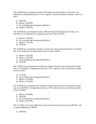 363. El QNH de un aeropuerto situado a 200 metros por encima del nivel del mar es de
1009 hPa. La temperatura del aire es 10ºC superior a la de la atmósfera estándar. Cuál es el
QFF?

   a)   1009 hPa
   b)   Menor a 1009 hPa
   c)   No es posible dar una repuesta definitiva
   d)   Mayor a 1009 hPa

364. El QNH de un aeropuerto situado a 200 metros por encima del nivel del mar es de
1022 hPa. No se dispone de la temperatura del aire. Cuál es el QFF?

   a)   Menor a 1022 hPa
   b)   No es posible dar una repuesta definitiva
   c)   Mayor a 1022 hPa
   d)   1022 hPa

365. El QNH de un aeropuerto situado a 0 metros por encima del nivel del mar es de 1022
hPa. No se dispone de la temperatura del aire. Cuál es el QFF?

   a)   Menor a 1022 hPa
   b)   Mayor a 1022 hPa
   c)   No es posible dar una repuesta definitiva
   d)   1022 hPa

366. El QNH de un aeropuerto en California situado a 69 metros por encima del nivel del
mar es de 1018 hPa. La temperatura del aire es 10ºC superior a la de la atmósfera estándar.
Cuál es el QFF?

   a)   1018 hPa
   b)   No es posible dar una repuesta definitiva
   c)   Mayor a 1018 hPa
   d)   Menor a 1018 hPa

367. El QNH de un aeropuerto en California situado a 69 metros por encima del nivel del
mar es de 1030 hPa. La temperatura del aire es 10ºC inferior a la de la atmósfera estándar.
Cuál es el QNH?

   a)   Menor a 1030 hPa
   b)   1030 hPa
   c)   No es posible dar una repuesta definitiva
   d)   Mayor a 1030 hPa

368. Si el QFE en Locarno (200 metros poer encima del nivel del mar) es de 980 hPa, cuál
es, aproximadamente, el QNH?

   a) 1000 hPa
 