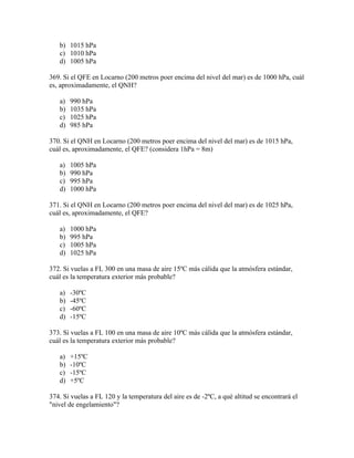 b) 1015 hPa
   c) 1010 hPa
   d) 1005 hPa

369. Si el QFE en Locarno (200 metros poer encima del nivel del mar) es de 1000 hPa, cuál
es, aproximadamente, el QNH?

   a)   990 hPa
   b)   1035 hPa
   c)   1025 hPa
   d)   985 hPa

370. Si el QNH en Locarno (200 metros poer encima del nivel del mar) es de 1015 hPa,
cuál es, aproximadamente, el QFE? (considera 1hPa = 8m)

   a)   1005 hPa
   b)   990 hPa
   c)   995 hPa
   d)   1000 hPa

371. Si el QNH en Locarno (200 metros poer encima del nivel del mar) es de 1025 hPa,
cuál es, aproximadamente, el QFE?

   a)   1000 hPa
   b)   995 hPa
   c)   1005 hPa
   d)   1025 hPa

372. Si vuelas a FL 300 en una masa de aire 15ºC más cálida que la atmósfera estándar,
cuál es la temperatura exterior más probable?

   a)   -30ºC
   b)   -45ºC
   c)   -60ºC
   d)   -15ºC

373. Si vuelas a FL 100 en una masa de aire 10ºC más cálida que la atmósfera estándar,
cuál es la temperatura exterior más probable?

   a)   +15ºC
   b)   -10ºC
   c)   -15ºC
   d)   +5ºC

374. Si vuelas a FL 120 y la temperatura del aire es de -2ºC, a qué altitud se encontrará el
"nivel de engelamiento"?
 