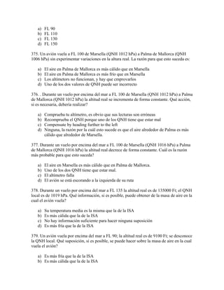 a)   FL 90
   b)   FL 110
   c)   FL 130
   d)   FL 150

375. Un avión vuela a FL 100 de Marsella (QNH 1012 hPa) a Palma de Mallorca (QNH
1006 hPa) sin experimentar variaciones en la altura real. La razón para que esto suceda es:

   a)   El aire en Palma de Mallorca es más cálido que en Marsella
   b)   El aire en Palma de Mallorca es más frío que en Marsella
   c)   Los altímetors no funcionan, y hay que cmprovarlos
   d)   Uno de los dos valores de QNH puede ser incorrecto

376. . Durante un vuelo por encima del mar a FL 100 de Marsella (QNH 1012 hPa) a Palma
de Mallorca (QNH 1012 hPa) la altitud real se incrementa de forma constante. Qué acción,
si es necesaria, debería realizar?

   a)   Comprueba tu altímetro, es obvio que sus lecturas son erróneas
   b)   Recomprueba el QNH porque uno de los QNH tiene que estar mal
   c)   Compensate by heading further to the left
   d)   Ninguna, la razón por la cuál esto sucede es que el aire alrededor de Palma es más
        cálido que alrededor de Marsella.

377. Durante un vuelo por encima del mar a FL 100 de Marsella (QNH 1016 hPa) a Palma
de Mallorca (QNH 1016 hPa) la altitud real decrece de forma constante. Cuál es la razón
más probable para que esto suceda?

   a)   El aire en Marsella es más cálido que en Palma de Mallorca.
   b)   Uno de los dos QNH tiene que estar mal.
   c)   El altímetro falla
   d)   El avión se está escorando a la izquierda de su ruta

378. Durante un vuelo por encima del mar a FL 135 la altitud real es de 135000 Ft; el QNH
local es de 1019 hPa. Qué información, si es posible, puede obtener de la masa de aire en la
cual el avión vuela?

   a)   Su temperatura media es la misma que la de la ISA
   b)   Es más cálida que la de la ISA
   c)   No hay información suficiente para hacer ninguna suposición
   d)   Es más fría que la de la ISA

379. Un avión vuela por encima del mar a FL 90; la altitud real es de 9100 Ft; se desconoce
la QNH local. Qué suposición, si es posible, se puede hacer sobre la masa de aire en la cual
vuela el avión?

   a) Es más fría que la de la ISA
   b) Es más cálida que la de la ISA
 