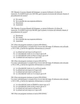 385. Durante el ascenso después del despegue, se ajusta el altímetro a la altura de
transición. Si el QNH local es de 1023 hPa, qué le pasará a la lectura del altímetro duante el
procedimiento de reseteo?

   a)   No variará
   b)   No es posible dar una respuesta definitiva
   c)   Disminuirá
   d)   Aumentará

386. Durante el ascenso después del despegue, se ajusta el altímetro a la altura de
transición. Si el QNH local es de 966 hPa, qué le pasará a la lectura del altímetro duante el
procedimiento de reseteo?

   a)   Disminuirá
   b)   No variará
   c)   No es posible dar una respuesta definitiva
   d)   Aumentará

387. (Para esta pregunta remítanse al anexo 050-4246A)
Un avión vuela del punto A al punto B en el nivel alto del mapa. El altímetro está colocado
a 1013.2 hPa. ¿Cuál de las siguientes afirmaciones es correcta?

   a)   La altitud real será mayor en B que en A
   b)   La velocidad del viento en A es mayor que en B
   c)   La velocidad del viento en París es mayor que en B
   d)   La altitud real será mayor en A que en B

388. (Para esta pregunta remítanse al anexo 050-4247A)
Un avión vuela del punto A al punto B en el nivel alto del mapa. El altímetro está colocado
a 1013.2 hPa. ¿Cuál de las siguientes afirmaciones es correcta?

   a)   La velocidad del viento en A y en B son iguales
   b)   La altitud real será mayor en A que en B
   c)   La altitud real será mayor en B que en A
   d)   La velocidad del viento en A es mayor que en B

389. (Para esta pregunta remítanse al anexo 050-4248A)
Un avión vuela del punto A al punto B en el nivel alto del mapa. El altímetro está colocado
a 1013.2 hPa. ¿Cuál de las siguientes afirmaciones es correcta?

   a)   La velocidad del viento en Madrid es mayor que en A
   b)   La velocidad del viento en B es mayor que en A
   c)   La altitud real será mayor en B que en A
   d)   La altitud real será mayor en A que en B

390. (Para esta pregunta remítanse al anexo 050-4249A)
 