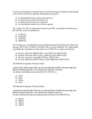 Un avión vuela del punto A al punto B en el nivel alto del mapa. El altímetro está colocado
a 1013.2 hPa. ¿Cuál de las siguientes afirmaciones es correcta?

   a)   La velocidad del viento en B es mayor que en A
   b)   La altitud real será mayor en B que en A
   c)   La altitud real será mayor en A que en B
   d)   La velocidad del viento en A y en B son iguales

391. Vuelas a FL 200. La temperatura exterior es de -40ºC, y la presión a nivel del mar es
de 1033 hPa. ¿Cuál es la altitud real?

   a)   21740 feet
   b)   18260 feet
   c)   19340 feet
   d)   20660 feet

392. Se observan, a la salida del sol, en un aeropuerto del norte de Francia 8/8 estratos con
una base 200 Ft/AGL. El QNH es 1028 hPa y hay un viento variable de 3 kt. ¿Qué cambio
es probable que se produzca en estas nubes a las 12:00 UTC en verano e en invierno?

   a)   Invierno: SCT base 3000 FT/AGL; verano OVC base 500 FT/AGL
   b)   Invierno: OVC base 500 FT/AGL; verano SCT base 3000 FT/AGL
   c)   Invierno: clear sky; verano BKN CB base 1500 FT/AGL
   d)   Invierno: BKN base 2500 FT/AGL; invierno BKN base 3500 FT/AGL

393. Referido al siguiente TAF para Zurich.

LSZH 261019 20018G30KT 9999 -RA SCT050 BKN080 TEMPO 23012KT 6000 -DZ
BKN015 BKN030 BECMG 1518 23020G35KT 4000 RA OVC010=
La mínima visibilidad prevista en Zurich ETA 1430 UTC es:

   a)   6 MN
   b)   4 Km
   c)   10 Km
   d)   6 Km

394. Referido al siguiente TAF para Zurich.

LSZH 061019 20018G30KT 9999 -RA SCT050 BKN080 TEMPO 23012KT 6000 -DZ
BKN015 BKN030 BECMG 1518 23020G35KT 4000 RA OVC010=
La altura mínima de la base de la nubes pevista en Zurich ETA (1200 UTC) es:

   a)   1500 m
   b)   5000 Ft
   c)   1500 Ft
   d)   1000 Ft
 