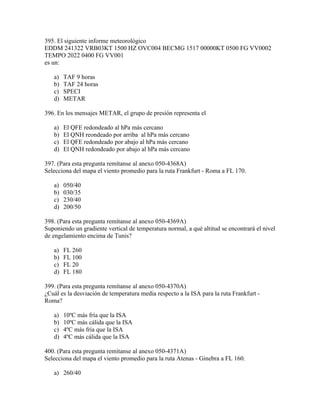 395. El siguiente informe meteorológico
EDDM 241322 VRB03KT 1500 HZ OVC004 BECMG 1517 00000KT 0500 FG VV0002
TEMPO 2022 0400 FG VV001
es un:

   a)   TAF 9 horas
   b)   TAF 24 horas
   c)   SPECI
   d)   METAR

396. En los mensajes METAR, el grupo de presión representa el

   a)   El QFE redondeado al hPa más cercano
   b)   El QNH reondeado por arriba al hPa más cercano
   c)   El QFE redondeado por abajo al hPa más cercano
   d)   El QNH redondeado por abajo al hPa más cercano

397. (Para esta pregunta remítanse al anexo 050-4368A)
Selecciona del mapa el viento promedio para la ruta Frankfurt - Roma a FL 170.

   a)   050/40
   b)   030/35
   c)   230/40
   d)   200/50

398. (Para esta pregunta remítanse al anexo 050-4369A)
Suponiendo un gradiente vertical de temperatura normal, a qué altitud se encontrará el nivel
de engelamiento encima de Tunis?

   a)   FL 260
   b)   FL 100
   c)   FL 20
   d)   FL 180

399. (Para esta pregunta remítanse al anexo 050-4370A)
¿Cuál es la desviación de temperatura media respecto a la ISA para la ruta Frankfurt -
Roma?

   a)   10ºC más fría que la ISA
   b)   10ºC más cálida que la ISA
   c)   4ºC más fría que la ISA
   d)   4ºC más cálida que la ISA

400. (Para esta pregunta remítanse al anexo 050-4371A)
Selecciona del mapa el viento promedio para la ruta Atenas - Ginebra a FL 160.

   a) 260/40
 