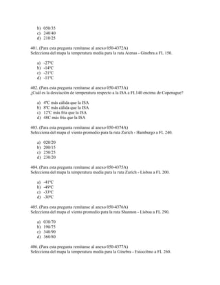 b) 050/35
   c) 240/40
   d) 210/25

401. (Para esta pregunta remítanse al anexo 050-4372A)
Selecciona del mapa la temperatura media para la ruta Atenas - Ginebra a FL 150.

   a)   -27ºC
   b)   -14ºC
   c)   -21ºC
   d)   -11ºC

402. (Para esta pregunta remítanse al anexo 050-4373A)
¿Cuál es la desviación de temperatura respecto a la ISA a FL140 encima de Copenague?

   a)   4ºC más cálida que la ISA
   b)   8ºC más cálida que la ISA
   c)   12ºC más fría que la ISA
   d)   48C más fría que la ISA

403. (Para esta pregunta remítanse al anexo 050-4374A)
Selecciona del mapa el viento promedio para la ruta Zurich - Hamburgo a FL 240.

   a)   020/20
   b)   200/15
   c)   250/25
   d)   230/20

404. (Para esta pregunta remítanse al anexo 050-4375A)
Selecciona del mapa la temperatura media para la ruta Zurich - Lisboa a FL 200.

   a)   -41ºC
   b)   -49ºC
   c)   -33ºC
   d)   -30ºC

405. (Para esta pregunta remítanse al anexo 050-4376A)
Selecciona del mapa el viento promedio para la ruta Shannon - Lisboa a FL 290.

   a)   030/70
   b)   190/75
   c)   340/90
   d)   360/80

406. (Para esta pregunta remítanse al anexo 050-4377A)
Selecciona del mapa la temperatura media para la Ginebra - Estocolmo a FL 260.
 