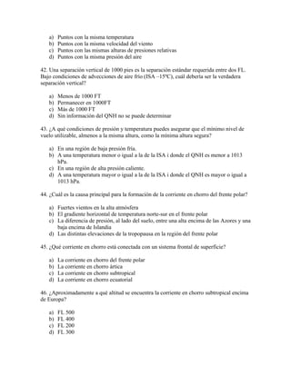 a)   Puntos con la misma temperatura
   b)   Puntos con la misma velocidad del viento
   c)   Puntos con las mismas alturas de presiones relativas
   d)   Puntos con la misma presión del aire

42. Una separación vertical de 1000 pies es la separación estándar requerida entre dos FL.
Bajo condiciones de advecciones de aire frío (ISA –15ºC), cuál debería ser la verdadera
separación vertical?

   a)   Menos de 1000 FT
   b)   Permanecer en 1000FT
   c)   Más de 1000 FT
   d)   Sin información del QNH no se puede determinar

43. ¿A qué condiciones de presión y temperatura puedes asegurar que el mínimo nivel de
vuelo utilizable, almenos a la misma altura, como la mínima altura segura?

   a) En una región de baja presión fría.
   b) A una temperatura menor o igual a la de la ISA i donde el QNH es menor a 1013
      hPa.
   c) En una región de alta presión caliente.
   d) A una temperatura mayor o igual a la de la ISA i donde el QNH es mayor o igual a
      1013 hPa.

44. ¿Cuál es la causa principal para la formación de la corriente en chorro del frente polar?

   a) Fuertes vientos en la alta atmósfera
   b) El gradiente horizontal de temperatura norte-sur en el frente polar
   c) La diferencia de presión, al lado del suelo, entre una alta encima de las Azores y una
      baja encima de Islandia
   d) Las distintas elevaciones de la tropopausa en la región del frente polar

45. ¿Qué corriente en chorro está conectada con un sistema frontal de superficie?

   a)   La corriente en chorro del frente polar
   b)   La corriente en chorro ártica
   c)   La corriente en chorro subtropical
   d)   La corriente en chorro ecuatorial

46. ¿Aproximadamente a qué altitud se encuentra la corriente en chorro subtropical encima
de Europa?

   a)   FL 500
   b)   FL 400
   c)   FL 200
   d)   FL 300
 