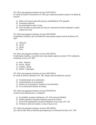 412. (Para esta pregunta remítanse al anexo 050-4383A)
Si vuelas de Zurich a Estocolmo a FL 240, qué condiciones puedes esperar a la altitud de
crucero?

   a)   Nubes en la mayor parte del trayecto; posibilidad de TAC pequeña
   b)   Tormentas dispersas
   c)   Sin nubosidad en todo el vuelo
   d)   Libre de nubes en gran parte del trayecto; formación de hielo moderado a medio
        camino de la ruta

413. (Para esta pregunta remítanse al anexo 050-4384A)
Cosiderando el gráfico, qué velocidad del viento puedes esperar encima de Roma a FL
340?

   a)   140 km/h
   b)   145 kt
   c)   340 kt
   d)   95 kt

414. (Para esta pregunta remítanse al anexo 050-4385A)
Cosiderando el gráfico, en cuál de estas rutas puedes esperar encontrar TAC moderado y
localmente severo a FL 300?

   a)   París - Bordeos
   b)   Zurich - Roma
   c)   Londres - Roma
   d)   Zurich - Copenague

415. (Para esta pregunta remítanse al anexo 050-4386A)
Si vuelas de Zurich a Shannon a FL 340, dónde estará tu altitud de crucero?

   a)   Constantemente en la estratosfera
   b)   Constantemente en la troposfera
   c)   Primero en la troposfera y después en la estratosfera
   d)   En la estratosfera durante un tiempo

416. (Para esta pregunta remítanse al anexo 050-4387A)
¿Cuál de estas afirmaciones es verdadera?

   a)   Es probable encontrar turbulencia a FL 410 encima de Madrid
   b)   Pueden esperarse tormentas dispersas encima de Francia
   c)   El nivel de engelamiento encima de Madrid es mayor que a FL 120
   d)   El frente al norte de Londres se mueve hacia el sur

417. (Para esta pregunta remítanse al anexo 050-4388A)
¿En cuál de estas rutas no deberías preocuparte por la formación de hielo a FL 180?
 