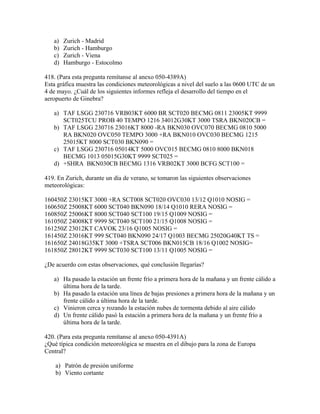 a)   Zurich - Madrid
   b)   Zurich - Hamburgo
   c)   Zurich - Viena
   d)   Hamburgo - Estocolmo

418. (Para esta pregunta remítanse al anexo 050-4389A)
Esta gráfica muestra las condiciones meteorológicas a nivel del suelo a las 0600 UTC de un
4 de mayo. ¿Cuál de los siguientes informes refleja el desarrollo del tiempo en el
aeropuerto de Ginebra?

   a) TAF LSGG 230716 VRB03KT 6000 BR SCT020 BECMG 0811 23005KT 9999
      SCT025TCU PROB 40 TEMPO 1216 34012G30KT 3000 TSRA BKN020CB =
   b) TAF LSGG 230716 23016KT 8000 -RA BKN030 OVC070 BECMG 0810 5000
      RA BKN020 OVC050 TEMPO 3000 +RA BKN010 OVC030 BECMG 1215
      25015KT 8000 SCT030 BKN090 =
   c) TAF LSGG 230716 05014KT 5000 OVC015 BECMG 0810 8000 BKN018
      BECMG 1013 05015G30KT 9999 SCT025 =
   d) +SHRA BKN030CB BECMG 1316 VRB02KT 3000 BCFG SCT100 =

419. En Zurich, durante un día de verano, se tomaron las siguientes observaciones
meteorológicas:

160450Z 23015KT 3000 +RA SCT008 SCT020 OVC030 13/12 Q1010 NOSIG =
160650Z 25008KT 6000 SCT040 BKN090 18/14 Q1010 RERA NOSIG =
160850Z 25006KT 8000 SCT040 SCT100 19/15 Q1009 NOSIG =
161050Z 24008KT 9999 SCT040 SCT100 21/15 Q1008 NOSIG =
161250Z 23012KT CAVOK 23/16 Q1005 NOSIG =
161450Z 23016KT 999 SCT040 BKN090 24/17 Q1003 BECMG 25020G40KT TS =
161650Z 24018G35KT 3000 +TSRA SCT006 BKN015CB 18/16 Q1002 NOSIG=
161850Z 28012KT 9999 SCT030 SCT100 13/11 Q1005 NOSIG =

¿De acuerdo con estas observaciones, qué conclusión llegarías?

   a) Ha pasado la estación un frente frío a primera hora de la mañana y un frente cálido a
      última hora de la tarde.
   b) Ha pasado la estación una línea de bajas presiones a primera hora de la mañana y un
      frente cálido a última hora de la tarde.
   c) Vinieron cerca y rozando la estación nubes de tormenta debido al aire cálido
   d) Un frente cálido pasó la estación a primera hora de la mañana y un frente frío a
      última hora de la tarde.

420. (Para esta pregunta remítanse al anexo 050-4391A)
¿Qué típica condición meteorológica se muestra en el dibujo para la zona de Europa
Central?

    a) Patrón de presión uniforme
    b) Viento cortante
 