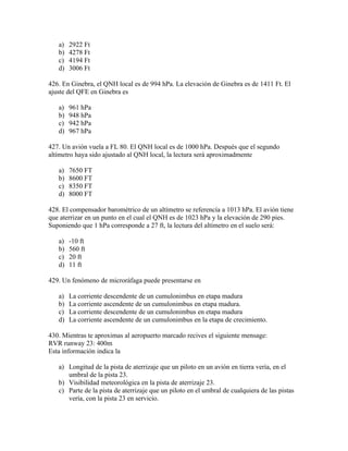 a)   2922 Ft
   b)   4278 Ft
   c)   4194 Ft
   d)   3006 Ft

426. En Ginebra, el QNH local es de 994 hPa. La elevación de Ginebra es de 1411 Ft. El
ajuste del QFE en Ginebra es

   a)   961 hPa
   b)   948 hPa
   c)   942 hPa
   d)   967 hPa

427. Un avión vuela a FL 80. El QNH local es de 1000 hPa. Después que el segundo
altímetro haya sido ajustado al QNH local, la lectura será aproximadmente

   a)   7650 FT
   b)   8600 FT
   c)   8350 FT
   d)   8000 FT

428. El compensador barométrico de un altímetro se referencía a 1013 hPa. El avión tiene
que aterrizar en un punto en el cual el QNH es de 1023 hPa y la elevación de 290 pies.
Suponiendo que 1 hPa corresponde a 27 ft, la lectura del altímetro en el suelo será:

   a)   -10 ft
   b)   560 ft
   c)   20 ft
   d)   11 ft

429. Un fenómeno de microráfaga puede presentarse en

   a)   La corriente descendente de un cumulonimbus en etapa madura
   b)   La corriente ascendente de un cumulonimbus en etapa madura.
   c)   La corriente descendente de un cumulonimbus en etapa madura
   d)   La corriente ascendente de un cumulonimbus en la etapa de crecimiento.

430. Mientras te aproximas al aeropuerto marcado recives el siguiente mensage:
RVR runway 23: 400m
Esta información indica la

   a) Longitud de la pista de aterrizaje que un piloto en un avión en tierra vería, en el
      umbral de la pista 23.
   b) Visibilidad meteorológica en la pista de aterrizaje 23.
   c) Parte de la pista de aterrizaje que un piloto en el umbral de cualquiera de las pistas
      vería, con la pista 23 en servicio.
 