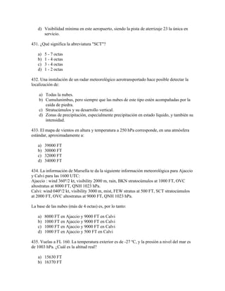 d) Visibilidad mínima en este aeropuerto, siendo la pista de aterrizaje 23 la única en
      servicio.

431. ¿Qué significa la abreviatura "SCT"?

   a)   5 - 7 octas
   b)   1 - 4 octas
   c)   3 - 4 octas
   d)   1 - 2 octas

432. Una instalación de un radar meteorológico aerotransportado hace posible detectar la
localización de:

    a) Todas la nubes.
    b) Cumulunimbus, pero siempre que las nubes de este tipo estén acompañadas por la
       caída de piedra.
    c) Stratucúmulos y su desarrollo vertical.
    d) Zonas de precipitación, especialmente precipitación en estado líquido, y también su
       intensidad.

433. El mapa de vientos en altura y temperatura a 250 hPa corresponde, en una atmósfera
estándar, aproximadamente a:

   a)   39000 FT
   b)   30000 FT
   c)   32000 FT
   d)   34000 FT

434. La información de Marsella te da la siguiente información meteorológica para Ajaccio
y Calvi para las 1600 UTC:
Ajaccio : wind 360º/2 kt, visibility 2000 m, rain, BKN stratocúmulos at 1000 FT, OVC
altostratus at 8000 FT, QNH 1023 hPa.
Calvi: wind 040º/2 kt, visibility 3000 m, mist, FEW stratus at 500 FT, SCT stratocúmulos
at 2000 FT, OVC altostratus at 9000 FT, QNH 1023 hPa.

La base de las nubes (más de 4 octas) es, por lo tanto:

   a)   8000 FT en Ajaccio y 9000 FT en Calvi
   b)   1000 FT en Ajaccio y 9000 FT en Calvi
   c)   1000 FT en Ajaccio y 9000 FT en Calvi
   d)   1000 FT en Ajaccio y 500 FT en Calvi

435. Vuelas a FL 160. La temperatura exterior es de -27 ºC, y la presión a nivel del mar es
de 1003 hPa. ¿Cuál es la altitud real?

   a) 15630 FT
   b) 16370 FT
 