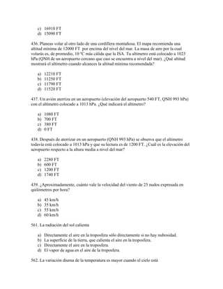 c) 16910 FT
   d) 15090 FT

436. Planeas volar al otro lado de una cordillera montañosa. El mapa recomienda una
altitud mínima de 12000 FT por encima del nivel del mar. La masa de aire por la cual
volarás es, de promedio, 10 ºC más cálida que la ISA. Tu altímetro está colocado a 1023
hPa (QNH de un aeropuerto cercano que casi se encuentra a nivel del mar). ¿Qué altitud
mostrará el altímetro cuando alcances la altitud mínima recomendada?

   a)   12210 FT
   b)   11250 FT
   c)   11790 FT
   d)   11520 FT

437. Un avión aterriza en un aeropuerto (elevación del aeropuerto 540 FT, QNH 993 hPa)
con el altímetro colocado a 1013 hPa. ¿Qué indicará el altímetro?

   a)   1080 FT
   b)   700 FT
   c)   380 FT
   d)   0 FT

438. Después de aterrizar en un aeropuerto (QNH 993 hPa) se observa que el altímetro
todavía está colocado a 1013 hPa y que su lectura es de 1200 FT. ¿Cuál es la elevación del
aeropuerto respecto a la altura media a nivel del mar?

   a)   2280 FT
   b)   600 FT
   c)   1200 FT
   d)   1740 FT

439. ¿Aproximadamente, cuánto vale la velocidad del viento de 25 nudos expresada en
quilómetros por hora?

   a)   45 km/h
   b)   35 km/h
   c)   55 km/h
   d)   60 km/h

561. La radiación del sol calienta

   a)   Directamente el aire en la troposfera sólo directamente si no hay nubosidad.
   b)   La superfície de la tierra, que calienta el aire en la troposfera.
   c)   Directamente el aire en la troposfera.
   d)   El vapor de agua en el aire de la troposfera.

562. La variación diurna de la temperatura es mayor cuando el cielo está
 