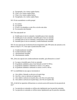 a)   Encapotado y los vientos soplan fuertes.
   b)   Claro y los vientos soplan flojos.
   c)   Claro y los vientos soplan fuertes.
   d)   Encapotado y los vientos soplan flojos.

563. El aire ascendiente se enfría porqué

   a)   Se contrae
   b)   Se expande
   c)   El aire a su alrededor es más frío a niveles más altos
   d)   Se encuentra más húmedo

564. Una capa puede ser

   a)   Estable para el aire no saturado e inestable para el aire saturado.
   b)   Estable para el aire saturado e inestable para el aire no saturado.
   c)   Inestable para el aire no saturado y neutral para el aire saturado.
   d)   Inestable para el aire no saturado y condicionalmente inestable.

565. En una capa de aire la disminución de temperatura cada 100 metros de aumento en la
altura es mayor a 1ºC. Esta capa se puede describir como

   a)   Condicionalmente inestable.
   b)   Condicionalmente estable.
   c)   Absolutamente inestable.
   d)   Absolutamente estable.

566. ¿Para una capa de aire condicionalmente inestable, qué afirmación es cierta?

   a)   La capa es inestable para el aire no saturado.
   b)   El gradiente adiabático para el aire húmedo es 0.65 ºC/100 m.
   c)   El gradiente adiabático ambiental es menor a 1ºC/100 m.
   d)   El gradiente adiabático ambiental es menor a 0.65ºC/100 m.

567. La estabilidad en una capa se incrementa si

   a)   Aire cálido y húmedo se advecta en la parte baja.
   b)   Aire frío y seco se advecta en la parte alta.
   c)   Aire cálido se advecta en la parte alta y aire frío en la parte baja.
   d)   Aire cálido se advecta en la parte baja y aire frío en la parte alta.

568. ¿Cuál de las siguientes afirmaciones es correcta acerca del ascenso de una parcela de
aire?

   a) Las parcelas no saturadas se enfrían más rápidamente que las parcelas saturadas.
   b) Las parcelas no saturadas se enfrían menos rápidamente que las parcelas saturadas.
 