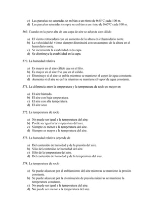 c) Las parcelas no saturadas se enfrían a un ritmo de 0.65ºC cada 100 m.
   d) Las parcelas saturadas siempre se enfrían a un ritmo de 0.65ºC cada 100 m.

569. Cuando en la parte alta de una capa de aire se advecta aire cálido

   a) El viento retrocederá con un aumento de la altura en el hemisferio norte.
   b) La velocidad del viento siempre disminuirá con un aumento de la altura en el
      hemisferio norte.
   c) Se incrementa la estabilidad en la capa.
   d) Se disminuye la estabilidad en la capa.

570. La humedad relativa

   a)   Es mayor en el aire cálido que en el frío.
   b)   Es mayor en el aire frío que en el cálido.
   c)   Disminuye si el aire se enfría mientras se mantiene el vapor de agua constante.
   d)   Aumenta si el aire se enfría mientras se mantiene el vapor de agua constante.

571. La diferencia entre la temperatura y la temperatura de rocío es mayor en

   a)   El aire húmedo.
   b)   El aire con baja temperatura.
   c)   El aire con alta temperatura.
   d)   El aire seco

572. La temperatura de rocío

   a)   No puede ser igual a la temperatura del aire.
   b)   Puede ser igual a la temperatura del aire.
   c)   Siempre es menor a la temperatura del aire.
   d)   Siempre es mayor a la temperatura del aire.

573. La humedad relativa depende de

   a)   Del contenido de humedad y de la presión del aire.
   b)   Sólo del contenido de humedad del aire.
   c)   Sólo de la temperatura del aire.
   d)   Del contenido de humedad y de la temperatura del aire.

574. La temperatura de rocío

   a) Se puede alcanzar por el enfriamiento del aire mientras se mantiene la presión
      constante.
   b) Se puede alcanzar por la disminución de presión mientras se mantiene la
      temperatura constante.
   c) No puede ser igual a la temperatura del aire.
   d) No puede ser menor a la temperatura del aire.
 
