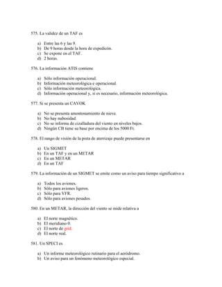 575. La validez de un TAF es

   a)   Entre las 6 y las 9.
   b)   De 9 horas desde la hora de expedicón.
   c)   Se expone en el TAF.
   d)   2 horas.

576. La información ATIS contiene

   a)   Sólo información operacional.
   b)   Información meteorológica e operacional.
   c)   Sólo información meteorológica.
   d)   Información operacional y, si es necesario, información meteorológica.

577. Si se presenta un CAVOK

   a)   No se presenta amontonamiento de nieve.
   b)   No hay nubosidad.
   c)   No se informa de cizalladura del viento en niveles bajos.
   d)   Ningún CB tiene su base por encima de los 5000 Ft.

578. El rango de visión de la pista de aterrizaje puede presentarse en

   a)   Un SIGMET
   b)   En un TAF y en un METAR
   c)   En un METAR
   d)   En un TAF

579. La información de un SIGMET se emite como un aviso para tiempo significativo a

   a)   Todos los aviones.
   b)   Sólo para aviones ligeros.
   c)   Sólo para VFR.
   d)   Sólo para aviones pesados.

580. En un METAR, la dirección del viento se mide relativa a

   a)   El norte magnético.
   b)   El meridiano 0.
   c)   El norte de grid.
   d)   El norte real.

581. Un SPECI es

   a) Un informe meteorológico rutinario para el aeródromo.
   b) Un aviso para un fenómeno meteorológico especial.
 