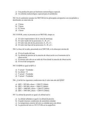 c) Una predicción para un fenómeno meteorológico especial.
    d) Un informe meteorológico especial para el aeródromo.

582. En el continente europeo los METAR de los principales aeropuertos son recopilados y
distribuidos en intervales de

    a)   2 horas
    b)   3 horas
    c)   0.5 horas
    d)   1 horas

583. El RVR, como se presenta en un METAR, simpre es

    a)   El valor respresentativo de la zona de aterrizaje.
    b)   El valor medio de las posiciones A-, B. y C-.
    c)   El valor más alto de las posiciones A-, B. y C-.
    d)   El valor más bajo de las posiciones A-, B. y C-.

584. La base de la nube, presentado en el METAR, es la altura por encima de

    a) El nivel medio del mar
    b) La altitud de presión de la estación de observación en el momento de la
       observación.
    c) El terreno más alto en un radio de 8 km desde la estación de observación.
    d) El nivel del aeropuerto

585. El QNH es igual al QFE si

    a)   T actual < Testándar
    b)   La altura = 0
    c)   T actual = Testándar
    d)   T actual > Testándar

586. ¿Cuál de las siguientes condiciones da el valor más alto del QNH?

    a)   QFE = 995 hPa, altura = 1200 FT (366m)
    b)   QFE = 995 hPa, altura = 1600 FT (488m)
    c)   QFE = 1000 hPa, altura = 1200 FT (366m)
    d)   QFE = 1003 hPa, altura = 1200 FT (366m)

587. La altitud de presión es igual a la altitud real si

    a)   La altitud señalada es igual a la altitud de presión.
    b)   Cuando tenemos condiciones de atmósfera estándar.
    c)   La temperatura exterior del aire es estándar para esta altura.
    d)   La presión del aire es 1013.25 hPa en la seuperfície.
 