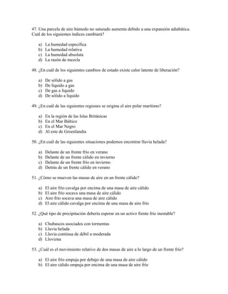 47. Una parcela de aire húmedo no saturado aumenta debido a una expansión adiabática.
Cuál de los siguientes índices cambiará?

   a)   La humedad específica
   b)   La humedad relativa
   c)   La humedad absoluta
   d)   La razón de mezcla

48. ¿En cuál de los siguientes cambios de estado existe calor latente de liberación?

   a)   De sólido a gas
   b)   De líquido a gas
   c)   De gas a líquido
   d)   De sólido a líquido

49. ¿En cuál de las siguientes regiones se origina el aire polar marítimo?

   a)   En la región de las Islas Británicas
   b)   En el Mar Báltico
   c)   En el Mar Negro
   d)   Al este de Groenlandia

50. ¿En cuál de las siguientes situaciones podemos encontrar lluvia helada?

   a)   Delante de un frente frío en verano
   b)   Delante de un frente cálido en invierno
   c)   Delante de un frente frío en invierno
   d)   Detrás de un frente cálido en verano

51. ¿Cómo se mueven las masas de aire en un frente cálido?

   a)   El aire frío cavalga por encima de una masa de aire cálido
   b)   El aire frío socava una masa de aire cálido
   c)   Aire frío socava una masa de aire cálido
   d)   El aire cálido cavalga por encima de una masa de aire frío

52. ¿Qué tipo de precipitación debería esperar en un activo frente frío inestable?

   a)   Chubascos asociados con tormentas
   b)   Lluvia helada
   c)   Lluvia continua de débil a moderada
   d)   Llovizna

53. ¿Cuál es el movimiento relativo de dos masas de aire a lo largo de un frente frío?

   a) El aire frío empuja por debajo de una masa de aire cálido
   b) El aire cálido empuja por encima de una masa de aire frío
 