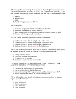 588. Tienes que hacer un aterrizaje de emergencia en el mar. El QNH de un campo en una
isla cercana con una altura de 4000 FT es de 1025 hPa, y la temperatura es de -20ºC. ¿Cuál
es la lectura de tu altímetro de presión cuando aterrizas si se fijan en la subescala 1025 hPa?

   a)   4000 FT.
   b)   Menos de 0 FT.
   c)   0 FT.
   d)   Más de 0 FT, pero menos de 4000 FT.

589. La troposfera

   a)   Es la capa de separación entre la estratosfera y la atmósfera.
   b)   Alcanza la misma altura en todas la latitudes.
   c)   Tiene una extensión vertical mayor encima del ecuador que encima los polos.
   d)   Contiene todo el oxígeno de la estratosfera.

590.¿Qué valor se usa para el pronostico del viento a niveles altos?

   a)   La dirección relativa al norte real y la velocidad en nudos.
   b)   La dirección relativa al norte magnético y la velocidad en nudos.
   c)   La dirección relativa al norte magnético y la velocidad kmh.
   d)   La dirección relativa al norte grid y la velocidad en kmh.

591. Un gran cuerpo despega en una noche clara en Dhahran, Arabia Saudita. Poco después
del despegue la razón de ascenso del avión cae a zero. Esto puede ser debido a

   a)   La baja humedad relativa.
   b)   Una fuerte inversión de temperatura.
   c)   Arena/polvo en los motores.
   d)   Corrientes descendentes muy pronunciadas.

592. Dado el siguiente METAR: EDDM 2508050Z 33005KT 2000 R26R/P1500N
R26L/1500N BR SCT002 OVC003 05/05 Q1025 NOSIG

   a)   La visibilidad se ve reducida por gotas de agua.
   b)   Hay un cambio claro en el RVR observado.
   c)   La pista de aterrizaje 26R y la pista de aterrizaje 26L tienen el mismo RVR.
   d)   Se está incrementando el RVR en la pista de aterrizaje 26R.

593. La visibilidad de vuelo desde la cabina durante una aproximación en un aguacero
tropical desciende al mínimo

   a)   Unos 1000 metros.
   b)   Decenas de metros.
   c)   Unos 200 metros.
   d)   Unos 500 metros.
 