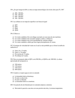 594. ¿En qué margen de hPa se sitúa un mapa meteorológico de niveles altos para FL 340?

   a)   400 - 300 hPa.
   b)   500 - 400 hPa.
   c)   600 - 500 hPa.
   d)   300 - 200 hPa.

595. Las isóbaras en un mapa de superfície son líneas de igual

   a)   QFF
   b)   QFE
   c)   QNE
   d)   QNH

596. El Bora es:

   a)   Un viento catabático frio con ráfagas asociado con una masa de aire marítimo.
   b)   Un viento catabático frio asociado siempre a nubes y chubascos.
   c)   Un viento catabático frio con la posibilidad de violentas ráfagas.
   d)   Un viento catabático cálido que tiene lugar principalmente en verano.

597. El margen de velocidad del viento en el cual es más probable que se forme la niebla de
radiación es:

   a)   Entre 10 y 15 nudos.
   b)   Entre 5 y 10 nudos.
   c)   Por encima de 15 nudos.
   d)   Por debajo de 5 nudos.

598. Para un aeropuerto dado el QFE es de 980 hPa y el QNH es de 1000 hPa. La altura
aproximada del aeropuerto es

   a)   540 metros.
   b)   120 metros.
   c)   160 metros.
   d)   600 metros.

599. Cuando se evapora agua en aire no saturado

   a)   La humedad relativa disminuye.
   b)   El calor es absorvido.
   c)   El calor es liberado.
   d)   La humedad relativa se mantiene.

600. Una parcela de aire húmeda pero no saturada empieza a saturarse

   a) Moviendo la parcela a una área con una presión más alta y la misma temperatura.
 