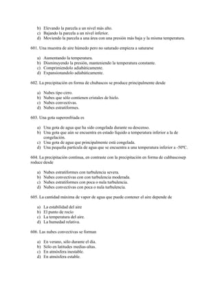 b) Elevando la parcela a un nivel más alto.
   c) Bajando la parcela a un nivel inferior.
   d) Moviendo la parcela a una área con una presión más baja y la misma temperatura.

601. Una muestra de aire húmedo pero no saturado empieza a saturarse

   a)   Aumentando la temperatura.
   b)   Disminuyendo la presión, manteniendo la temperatura constante.
   c)   Comprimiendolo adiabáticamente.
   d)   Expansionandolo adiabáticamente.

602. La precipitación en forma de chubascos se produce principalmente desde

   a)   Nubes tipo cirro.
   b)   Nubes que sólo contienen cristales de hielo.
   c)   Nubes convectivas.
   d)   Nubes estratiformes.

603. Una gota superenfriada es

   a) Una gota de agua que ha sido congelada durante su descenso.
   b) Una gota que aún se encuentra en estado líquido a temperatura inferior a la de
      congelación.
   c) Una gota de agua que principalmente está congelada.
   d) Una pequeña partícula de agua que se encuentra a una temperatura inferior a -50ºC.

604. La precipitación contínua, en contraste con la precipitación en forma de cuhbascosep
roduce desde

   a)   Nubes estratiformes con turbulencia severa.
   b)   Nubes convectivas con con turbulencia moderada.
   c)   Nubes estratiformes con poca o nula turbulencia.
   d)   Nubes convectivas con poca o nula turbulencia.

605. La cantidad máxima de vapor de agua que puede contener el aire depende de

   a)   La estabilidad del aire
   b)   El punto de rocío
   c)   La temperatura del aire.
   d)   La humedad relativa.

606. Las nubes convectivas se forman

   a)   En verano, sólo durante el día.
   b)   Sólo en latitudes medias-altas.
   c)   En atmósfera inestable.
   d)   En atmósfera estable.
 