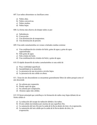 607. Las nubes altoestratos se clasifican como

   a)   Nubes altas.
   b)   Nubes convectivas.
   c)   Nubes medias.
   d)   Nubes bajas.

608. La forma más efectiva de disipar nubes es por

   a)   Subsidencia.
   b)   Convección.
   c)   Una disminución de temperatura.
   d)   Una disminución de presión.

609. Una nube cumulunimbus en verano a latitudes medias contiene

   a) Una combinación de cristales de hielo, gotas de agua y gotas de agua
      superenfriadas.
   b) Sólo gotas de agua.
   c) Sólo critales de hielo.
   d) Una combinación de cristales de hielo y gotas de agua.

610. El rápido desarrollo de nubes cumulunimbus es una señal de

   a)   Poca visibilidad superficial.
   b)   Inestabilidad en la atmósfera.
   c)   La presencia de una inversión a niveles bajos.
   d)   La presencia de aire cálido en altura.

611. Áreas de aire descendiente se encuentran generalmente libres de nubes porqué como el
aire desciende

   a)   Se calienta por expansión.
   b)   Pierde vapor de agua.
   c)   Se calienta por compresión.
   d)   Alcanza capas más cálidas.

612. El factor principal que contribuye a la formación de nubes muy bajas delante de un
frente cálido es

   a)   La reducción del escape de radiación debido a las nubes.
   b)   El aire cálido moviéndose por encima de una superfície fría.
   c)   La saturación del aire frío por la caída de la lluvia dentro de éste y la evaporación.
   d)   La saturación del aire cálido por la caída de la lluvia dentro de éste y la
        evaporación.
 