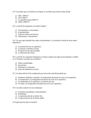 613. Las nubes que se clasifican com bajas se considera que tienen la base desde

   a)   500 a 1000 FT
   b)   100 a 200 FT
   c)   La superfície hasta 6500 FT
   d)   1000 a 2000 FT

614. ¿Cuál de las siguientes son nubes medias?

   a)   Cirrocúmulos y cirroestratos.
   b)   Cumulunimbos.
   c)   Todas las nubes convectivas.
   d)   Altoestratos y altocúmulos.

615. En una capa inestable hay nubes cumulunimbus. La extensión vertical de estas nubes
depende de

   a)   La presión del aire en superfície.
   b)   La presión a distintos niveles.
   c)   El espesor de la capa inestable.
   d)   La dirección del viento.

616. ¿Cuál de los siguientes fenómenos se forma cuando una capa de aire húmedo y estable
se ve forzada a ascender una cordillera?

   a)   Nubes estratificadas.
   b)   Inversiones.
   c)   Chubascos y tormentas.
   d)   Áreas de turbulencia severas.

617. La altura del nivel de condensción por elevación está determinado por

   a)   Gradiente adiabático saturado y la temperatura del punto de rocío en la superfície.
   b)   La temperatura y la temperatura del punto de rocío en la superfície.
   c)   La temperatua en la superfície y la presión del aire.
   d)   El viento y la temperatura del punto de rocío en la superfície.

618. La nubes cumulo son una señal para

   a)   Corrientes ascendentes y descendientes.
   b)   Estabilidad.
   c)   La aproximación de un frente frío.
   d)   La aproximación de un frente cálido.

619.¿Qué tipo de nube se dscribe?
 