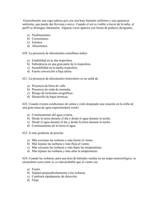 Generalmente una capa nubosa gris con una base bastante uniforme y una aparencia
uniforme, que puede dar llovizna o nieve. Cuando el sol es visible a través de la nube, el
perfil se distingue claramente. Algunas veces aparece con forma de pedazos desiguales.

   a)   Nimboestratos.
   b)   Cirroestratos.
   c)   Estratos.
   d)   Altoestratos.

620. La presencia de altocúmulos castellatus indica

   a)   Estabilidad en la alta troposfera.
   b)   Subsidencia en una gran parte de la troposfera.
   c)   Inestabilidad en la media troposfera.
   d)   Fuerte convección a baja altura.

621. La presencia de altocúmulos lenticularis es un señal de

   a)   Presencia de brisa de valle.
   b)   Presencia de onda de montaña.
   c)   Riesgo de tormentas orográficas.
   d)   Desarrollo de bajas térmicas.

622. Cuando existen condiciones de calma y cielo despejado una estación en la orilla de
una gran masa de agua experimentará viento

   a)   Contínuamente del agua a tierra.
   b)   Desde la tierra durante el dia y desde el agua durante la noche.
   c)   Desde el agua durante el dia y desde la tierra durante la noche.
   d)   Contínuamente de la tierra al agua.

623. A más gradiente de presión

   a)   Más cercanas las isobaras y más fuerte el viento.
   b)   Más lejanas las isobaras y más flojo el viento.
   c)   Más cercanas las isobaras y más bajas las temperaturas.
   d)   Más lejanas las isobaras y más altas la temperaturas.

624. Cuando las isobaras, para una área de latitudes medias en un mapa meteorológico, se
encuentran cerca entre sí, es más probable que el viento sea

   a)   Fuerte.
   b)   Soplará perpendicularmente a las isobaras.
   c)   Cambiará rápidamente de dirección.
   d)   Flojo.
 