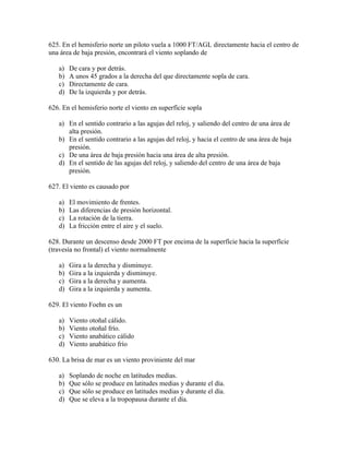 625. En el hemisferio norte un piloto vuela a 1000 FT/AGL directamente hacia el centro de
una área de baja presión, encontrará el viento soplando de

   a)   De cara y por detrás.
   b)   A unos 45 grados a la derecha del que directamente sopla de cara.
   c)   Directamente de cara.
   d)   De la izquierda y por detrás.

626. En el hemisferio norte el viento en superfície sopla

   a) En el sentido contrario a las agujas del reloj, y saliendo del centro de una área de
      alta presión.
   b) En el sentido contrario a las agujas del reloj, y hacia el centro de una área de baja
      presión.
   c) De una área de baja presión hacia una área de alta presión.
   d) En el sentido de las agujas del reloj, y saliendo del centro de una área de baja
      presión.

627. El viento es causado por

   a)   El movimiento de frentes.
   b)   Las diferencias de presión horizontal.
   c)   La rotación de la tierra.
   d)   La fricción entre el aire y el suelo.

628. Durante un descenso desde 2000 FT por encima de la superfície hacia la superfície
(travesía no frontal) el viento normalmente

   a)   Gira a la derecha y disminuye.
   b)   Gira a la izquierda y disminuye.
   c)   Gira a la derecha y aumenta.
   d)   Gira a la izquierda y aumenta.

629. El viento Foehn es un

   a)   Viento otoñal cálido.
   b)   Viento otoñal frío.
   c)   Viento anabático cálido
   d)   Viento anabático frío

630. La brisa de mar es un viento proviniente del mar

   a)   Soplando de noche en latitudes medias.
   b)   Que sólo se produce en latitudes medias y durante el día.
   c)   Que sólo se produce en latitudes medias y durante el día.
   d)   Que se eleva a la tropopausa durante el día.
 