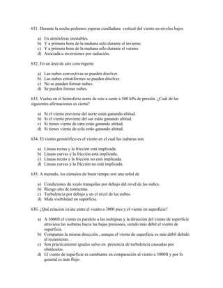 631. Durante la noche podemos esperar cizalladura vertical del viento en niveles bajos

   a)   En atmósferas inestables.
   b)   Y a primera hora de la mañana sólo durante el invierno.
   c)   Y a primera hora de la mañana sólo durante el verano.
   d)   Asociada a inversiones por radiación.

632. En un área de aire convergente

   a)   Las nubes convectivas se pueden disolver.
   b)   Las nubes estratiformes se pueden disolver.
   c)   No se pueden formar nubes.
   d)   Se pueden formar nubes.

633. Vuelas en el hemisferio norte de este a oeste a 500 hPa de presión. ¿Cuál de las
siguientes afirmaciones es cierta?

   a)   Si el viento proviene del norte estás ganando altitud.
   b)   Si el viento proviene del sur estás ganando altitud.
   c)   Si tienes viento de cara estás ganando altitud.
   d)   Si tienes viento de cola estás ganando altitud.

634. El viento geostrófico es el viento en el cual las isabaras son

   a)   Líneas rectas y la fricción está implicada.
   b)   Líneas curvas y la fricción está implicada.
   c)   Líneas rectas y la fricción no está implicada.
   d)   Líneas curvas y la fricción no está implicada.

635. A menudo, los cúmulos de buen tiempo son una señal de

   a)   Condiciones de veulo tranquilas por debajo del nivel de las nubes.
   b)   Riesgo alto de tormentas.
   c)   Turbulencia por debajo y en el nivel de las nubes.
   d)   Mala visibilidad en superfície.

636. ¿Qué relación existe entre el viento a 3000 pies y el viento en superfície?

   a) A 3000ft el viento es paralelo a las isohipsas y la dirección del viento de superficie
      atraviesa las isobaras hacia las bajas presiones, siendo más débil el viento de
      superficie.
   b) Comparten la misma dirección , aunque el viento de superficie es más débil debido
      al rozamiento.
   c) Son prácticamente iguales salvo en presencia de turbulencia causadas por
      obstáculos.
   d) El viento de superficie es cambiante en comparación al viento a 3000ft y por lo
      general es más flojo.
 