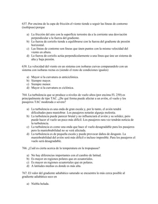 637. Por encima de la capa de fricción el viento tiende a seguir las líneas de contorno
(isohipsas) porque

   a) La fricción del aire con la superfície terrestre da a la corriente una desviación
      perpendicular a la fuerza del gradiente.
   b) La fuerza de coriolis tiende a equilibrarse con la fuerza del gradiente de presión
      horizontal.
   c) Las líneas de contorno son líneas que únen puntos con la misma velocidad del
      viento en altura.
   d) La fuerza de coriolis actúa perpendicularmente a una línea que úne un sistema de
      alta y baja presión.

638. La velocidad del viento en un sistema con isobaras curvas comparandolo con un
sistema con isobaras rectas es (siendo el resto de condiciones iguales)

   a)   Mayor si la curvatura es anticiclónica.
   b)   Siempre mayor.
   c)   Siempre menor.
   d)   Mayor si la curvatura es ciclónica.

764. La turbulencia que se produce a niveles de vuelo altos (por encima FL 250) es
principalmente de tipo TAC. ¿De qué forma puede afectar a un avión, el vuelo y los
pasajeros TAC moderada o severa?

   a) La turbulencia es una onda de gran escala y, por lo tanto, el avión tendrá
      dificultades para maniobrar. Los pasajeros notarán algunja molestia.
   b) La turbulencia puede parecer brutal y no influenciará el avión y su solidez, pero
      puede hacer el vuelo un poco más difícil. Los pasajeros rara vez tendrán noticia de
      la turbulencia.
   c) La turbulencia es como una onda que hace el vuelo desagradable para los pasajeros
      pero la maniobrabilidad no se verá afectada.
   d) La turbulencia es de pequeña escala y puede provocar daños de desgaste. La
      maniobrabilidad del avión será más difícil o incluso imposible. Para los pasajeros el
      vuelo será desagradable.

766. ¿Cuál es cierta acerca de la temperatura en la tropopausa?

   a)   No hay diferencias importantes con el cambio de latitud.
   b)   Es mayor en regiones polares que en ecuatoriales.
   c)   Es mayor en regiones ecuatoriales que en polares.
   d)   A latitudes medias es donde es más alta.

767. El valor del gradiente adiabático saturado se encuentra lo más cerca posible al
gradiente adiabática seco en

   a) Niebla helada.
 