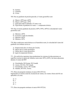 b) Estratos.
   c) Cúmulos.
   d) Cirrus.

768. Para un gradiente de presión parecido, el viento geostrófico será

   a)   Mayor a 30ºN que a 60ºN.
   b)   Mayor a 60ºN que a 30ºN.
   c)   Igual para todas la latitudes 15º norte o sur.
   d)   Equivalente al gradiente de viento +/- componente térmico.

769. Para el mismo gradiente de presión a 60ºN, 50ºN y 40ºN la velocidad del viento
geostrófico será

   a)   Máximo a 40ºN.
   b)   El mismo a todas las latitudes.
   c)   Máximo a 60ºN.
   d)   Mínimo a 50ºN.

770. Bajo condiciones anticiclónicas en el hemisferio norte, la velocidad del viento del
gradiente con isobaras curvas es

   a)   Proporcional sólo a la fuerza de Coriolis.
   b)   Mayor que el viento geostrófico.
   c)   Menor que el viento geostrófico.
   d)   Igual al componente térmico.

771. ¿En cuál de las siguientes áreas predominan los sistemas de altas presiones en
superfície encima la región del Atlántico norte entre 30ºN y 60ºN y las áreas adyacentes
durante el verano del HN?

   a)   Groenlandia, SO Europa, NE Canadá.
   b)   Azores, SE USA, NE Canadá.
   c)   Groenlandia, Azores, NE Canadá.
   d)   Islandia, SO USA, Azores.

772. (Para esta pregunta remítanse al anexo 050-10721A)
Suponiendo un sistema zonal de circulación de vientos, los vientos Alisios del SE son
aplicables a la zona

   a)   w
   b)   t
   c)   u
   d)   v

773. (Para esta pregunta remítanse al anexo 050-10722A)
 