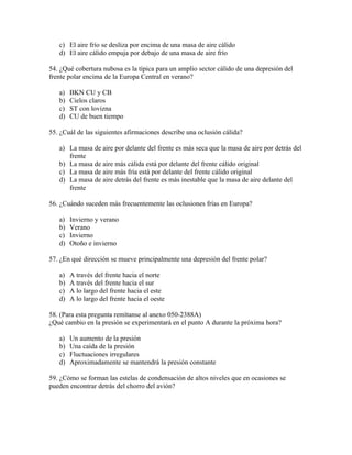 c) El aire frío se desliza por encima de una masa de aire cálido
   d) El aire cálido empuja por debajo de una masa de aire frío

54. ¿Qué cobertura nubosa es la típica para un amplio sector cálido de una depresión del
frente polar encima de la Europa Central en verano?

   a)   BKN CU y CB
   b)   Cielos claros
   c)   ST con lovizna
   d)   CU de buen tiempo

55. ¿Cuál de las siguientes afirmaciones describe una oclusión cálida?

   a) La masa de aire por delante del frente es más seca que la masa de aire por detrás del
      frente
   b) La masa de aire más cálida está por delante del frente cálido original
   c) La masa de aire más fría está por delante del frente cálido original
   d) La masa de aire detrás del frente es más inestable que la masa de aire delante del
      frente

56. ¿Cuándo suceden más frecuentemente las oclusiones frías en Europa?

   a)   Invierno y verano
   b)   Verano
   c)   Invierno
   d)   Otoño e invierno

57. ¿En qué dirección se mueve principalmente una depresión del frente polar?

   a)   A través del frente hacia el norte
   b)   A través del frente hacia el sur
   c)   A lo largo del frente hacia el este
   d)   A lo largo del frente hacia el oeste

58. (Para esta pregunta remítanse al anexo 050-2388A)
¿Qué cambio en la presión se experimentará en el punto A durante la próxima hora?

   a)   Un aumento de la presión
   b)   Una caída de la presión
   c)   Fluctuaciones irregulares
   d)   Aproximadamente se mantendrá la presión constante

59. ¿Cómo se forman las estelas de condensación de altos niveles que en ocasiones se
pueden encontrar detrás del chorro del avión?
 