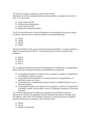 778. (Para esta pregunta remítanse al annexo 050-10726A)
Suponiendo un sistema zonal generalizado de clima mundial y ciruculación de viento, la
zona “u” es una area de

   a)   Vientos alisios del SO.
   b)   Altas presiones subtropicales.
   c)   Vientos alisios del NE.
   d)   Depresiones de latitudes medias.

779. En el hemisferio norte el viento del gradiente de una distribución de presión cilónica
es 350/24, encima del mar el viento en superfície sería aproximadamente

   a)   030/28
   b)   340/20
   c)   030/20
   d)   340/28

780. En el hemisferio norte, con un sistema de presión anticiclónico, el viento geostrófico a
2000 FT encima del mar es 060/15. A la misma posición el viento en superfície más
probable es

   a)   060/12
   b)   060/18
   c)   075/12
   d)   045/12

781. La siguientes afirmaciones tratan de la precipitación, la turbulencia y el engelamiento.
Selecciona la que contenga la alternativa más probable para la nube NS:

    a) La precipitación puede ser en forma de nieve, aguanieve o granizo. El engelamiento
        y la turbulencia suelen ser severas.
    b) La precipitación frecuentemente es en forma de granizo. El engelamiento y la
        turbulencia suelen ser severas.
    c) La precipitación y el engelamiento suelen ser nulas. La turbulencia pocas veces es
        más que moderada.
    d) La precipitación puede ser en forma de nieve, aguanieve o granizo. El engelamiento
        es probable y puede variar de débil a severo. La turbulencia raramente es mayor que
        moderada.
782. Escoja la respuesta que considere que completará correctamente la siguiente
afirmación en relación a los principales sistemas de presión que afectan a la región norte
del Atlántico, entre 30ºN y 65ºN. Durante el invierno el sistema de presión en superfície
principal predominante acostumbra a estar centrado encima

   a) Siberia.
   b) Azores.
   c) Islandia / Groenlandia.
 