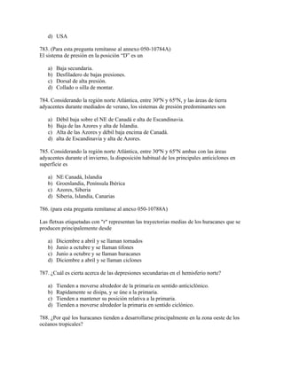 d) USA

783. (Para esta pregunta remítanse al annexo 050-10784A)
El sistema de presión en la posición “D” es un

   a)   Baja secundaria.
   b)   Desfiladero de bajas presiones.
   c)   Dorsal de alta presión.
   d)   Collado o silla de montar.

784. Considerando la región norte Atlántica, entre 30ºN y 65ºN, y las áreas de tierra
adyacentes durante mediados de verano, los sistemas de presión predominantes son

   a)   Débil baja sobre el NE de Canadá e alta de Escandinavia.
   b)   Baja de las Azores y alta de Islandia.
   c)   Alta de las Azores y débil baja encima de Canadá.
   d)   alta de Escandinavia y alta de Azores.

785. Considerando la región norte Atlántica, entre 30ºN y 65ºN ambas con las áreas
adyacentes durante el invierno, la disposición habitual de los principales anticiclones en
superfície es

   a)   NE Canadá, Islandia
   b)   Groenlandia, Península Ibérica
   c)   Azores, Siberia
   d)   Siberia, Islandia, Canarias

786. (para esta pregunta remítanse al anexo 050-10788A)

Las fletxas etiquetadas con "r" representan las trayectorias medias de los huracanes que se
producen principalemente desde

   a)   Diciembre a abril y se llaman tornados
   b)   Junio a octubre y se llaman tifones
   c)   Junio a octubre y se llaman huracanes
   d)   Diciembre a abril y se llaman ciclones

787. ¿Cuál es cierta acerca de las depresiones secundarias en el hemisferio norte?

   a)   Tienden a moverse alrededor de la primaria en sentido anticiclónico.
   b)   Rapidamente se disipa, y se úne a la primaria.
   c)   Tienden a mantener su posición relativa a la primaria.
   d)   Tienden a moverse alrededor la primaria en sentido ciclònico.

788. ¿Por qué los huracanes tienden a desarrollarse principalmente en la zona oeste de los
océanos tropicales?
 