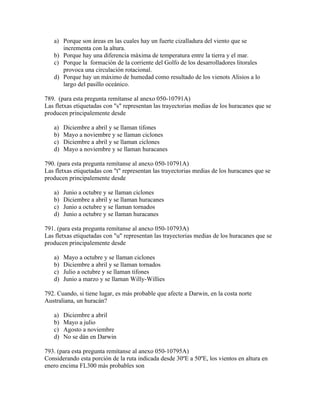 a) Porque son áreas en las cuales hay un fuerte cizalladura del viento que se
      incrementa con la altura.
   b) Porque hay una diferencia máxima de temperatura entre la tierra y el mar.
   c) Porque la formación de la corriente del Golfo de los desarrolladores litorales
      provoca una circulación rotacional.
   d) Porque hay un máximo de humedad como resultado de los vienots Alisios a lo
      largo del pasillo oceánico.

789. (para esta pregunta remítanse al anexo 050-10791A)
Las fletxas etiquetadas con "s" representan las trayectorias medias de los huracanes que se
producen principalemente desde

   a)   Diciembre a abril y se llaman tifones
   b)   Mayo a noviembre y se llaman ciclones
   c)   Diciembre a abril y se llaman ciclones
   d)   Mayo a noviembre y se llaman huracanes

790. (para esta pregunta remítanse al anexo 050-10791A)
Las fletxas etiquetadas con "t" representan las trayectorias medias de los huracanes que se
producen principalemente desde

   a)   Junio a octubre y se llaman ciclones
   b)   Diciembre a abril y se llaman huracanes
   c)   Junio a octubre y se llaman tornados
   d)   Junio a octubre y se llaman huracanes

791. (para esta pregunta remítanse al anexo 050-10793A)
Las fletxas etiquetadas con "u" representan las trayectorias medias de los huracanes que se
producen principalemente desde

   a)   Mayo a octubre y se llaman ciclones
   b)   Diciembre a abril y se llaman tornados
   c)   Julio a octubre y se llaman tifones
   d)   Junio a marzo y se llaman Willy-Willies

792. Cuando, si tiene lugar, es más probable que afecte a Darwin, en la costa norte
Australiana, un huracán?

   a)   Diciembre a abril
   b)   Mayo a julio
   c)   Agosto a noviembre
   d)   No se dán en Darwin

793. (para esta pregunta remítanse al anexo 050-10795A)
Considerando esta porción de la ruta indicada desde 30ºE a 50ºE, los vientos en altura en
enero encima FL300 más probables son
 