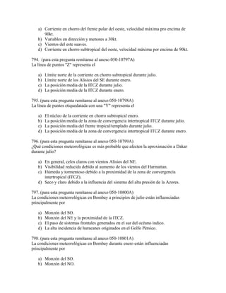 a) Corriente en chorro del frente polar del oeste, velocidad máxima pro encima de
      90kt.
   b) Variables en dirección y menores a 30kt.
   c) Vientos del este suaves.
   d) Corriente en chorro subtropical del oeste, velocidad máxima por encima de 90kt.

794. (para esta pregunta remítanse al anexo 050-10797A)
La línea de puntos "Z" representa el

   a)   Límite norte de la corriente en chorro subtropical durante julio.
   b)   Límite norte de los Alisios del SE durante enero.
   c)   La posición media de la ITCZ durante julio.
   d)   La posición media de la ITCZ durante enero.

795. (para esta pregunta remítanse al anexo 050-10798A)
La línea de puntos etiquedatada con una "Y" representa el

   a)   El núcleo de la corriente en chorro subtropical enero.
   b)   La posición media de la zona de convergencia intertropical ITCZ durante julio.
   c)   La posición media del frente tropical/templado durante julio.
   d)   La posición media de la zona de convergencia intertropical ITCZ durante enero.

796. (para esta pregunta remítanse al anexo 050-10799A)
¿Qué condiciones meteorológicas es más probable que afecten la aproximación a Dakar
durante julio?

   a) En general, celos claros con vientos Alisios del NE.
   b) Visibilidad reducida debido al aumento de los vientos del Harmattan.
   c) Húmedo y tormentoso debido a la proximidad de la zona de convergencia
      intertropical (ITCZ).
   d) Seco y claro debido a la influencia del sistema del alta presión de la Azores.

797. (para esta pregunta remítanse al anexo 050-10800A)
La condiciones meteorológicas en Bombay a principios de julio están influenciadas
principalmente por

   a)   Monzón del SO.
   b)   Monzón del NE y la proximidad de la ITCZ.
   c)   El paso de sistemas frontales generados en el sur del océano índico.
   d)   La alta incidencia de huracanes originados en el Golfo Pérsico.

798. (para esta pregunta remítanse al anexo 050-10801A)
La condiciones meteorológicas en Bombay durante enero están influenciadas
principalmente por

   a) Monzón del SO.
   b) Monzón del NO.
 