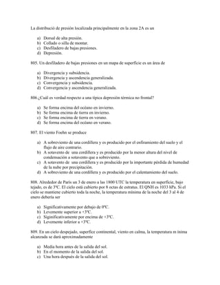 La distribució de presión localizada principalmente en la zona 2A es un

   a)   Dorsal de alta presión.
   b)   Collado o silla de montar.
   c)   Desfiladero de bajas presiones.
   d)   Depresión.

805. Un desfiladero de bajas presiones en un mapa de superfície es un área de

   a)   Divergencia y subsidencia.
   b)   Divergencia y ascendencia generalizada.
   c)   Convergencia y subsidencia.
   d)   Convergencia y ascendencia generalizada.

806.¿Cuál es verdad respecto a una típica depresión térmica no frontal?

   a)   Se forma encima del océano en invierno.
   b)   Se forma encima de tierra en invierno.
   c)   Se forma encima de tierra en verano.
   d)   Se forma encima del océano en verano.

807. El viento Foehn se produce

   a) A sobreviento de una cordillera y es producido por el enfiramiento del suelo y el
      flujo de aire contrario.
   b) A sotavento de una cordillera y es producido por la menor altura del nivel de
      condensación a sotavento que a sobreviento.
   c) A sotavento de una cordillera y es producido por la importante pérdida de humedad
      de la nube por precipitación.
   d) A sobreviento de una cordillera y es producido por el calentamiento del suelo.

808. Alrededor de París un 3 de enero a las 1800 UTC la temperatura en superfície, bajo
tejado, es de 3ºC. El cielo está cubierto por 8 octas de estratus. El QNH es 1033 hPa. Si el
cielo se mantiene cubierto toda la noche, la temperatura mínima de la noche del 3 al 4 de
enero debería ser

   a)   Significativamente por debajo de 0ºC.
   b)   Levemente superior a +3ºC.
   c)   Siginificativamente por encima de +3ºC.
   d)   Levemente inferior a +3ºC.

809. En un cielo despejado, superfíce continental, viento en calma, la temperatura m ínima
alcanzada se dará aproximadamente

   a) Media hora antes de la salida del sol.
   b) En el momento de la salida del sol.
   c) Una hora después de la salida del sol.
 