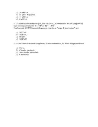 a)   50 a 85 km
   b)   85 a más de 200 km
   c)   11 a 50 km
   d)   0 a 11 km

817. En una estación meteorológica, a las 0600 UTC, la temperatura del aire y el punto de
rocío son respectivamente: T = -0.5ºC y Td = -1.5 ºC
En el mensaje METAR transmitido por esta estación, el "grupo de temperatura" será

   a)   M00/M01
   b)   M01/M02
   c)   00/M01
   d)   M01/M01

818. En la cima de las ondas orográficas, en zona montañosas, las nubes más probables son

   a)   Cirrus.
   b)   Cúmulos mediocris.
   c)   Altocúmulos lenticularis.
   d)   Cirroestatos.
 