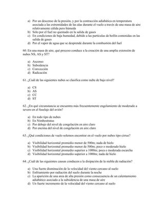 a) Por un descenso de la presión, y por la contracción adiabática en temperatura
      asociada a las extremidades de las alas durante el vuelo a través de una masa de aire
      relativamente cálida pero húmeda
   b) Sólo por el fuel no quemado en la salida de gases
   c) En condiciones de baja humedad, debido a las partículas de hollín contenidas en las
      salida de gases
   d) Por el vapor de agua que se desprende durante la combustión del fuel

60. En una masa de aire, qué proceso conduce a la creación de una amplia extensión de
nubes NS, AS y ST?

   a)   Ascenso
   b)   Subsidencia
   c)   Convección
   d)   Radicación

61. ¿Cuál de las siguientes nubes se clasifica como nube de bajo nivel?

   a)   CS
   b)   AS
   c)   CC
   d)   ST

62. ¿En qué circunstancia se encuentra más frecuentemente engelamiento de moderado a
severo en el fuselaje del avión?

   a)   En todo tipo de nubes
   b)   En Nimbostratus
   c)   Por debajo del nivel de congelación en aire claro
   d)   Por encima del nivel de congelación en aire claro

63. ¿Qué condiciones de vuelo solemos encontrar en el vuelo por nubes tipo cirrus?

   a)   Visibilidad horizontal promedio menor de 500m; nada de hielo
   b)   Visibilidad horizontal promedio menor de 500m; poco o moderado hielo
   c)   Visibilidad horizontal promedio superior a 1000m; poca o moderada escarcha
   d)   Visibilidad horizontal promedio superior a 1000m; nada de hielo

64. ¿Cuál de las siguientes causas conducen a la disipación de la niebla de radiación?

   a) Una fuerte disminución de la velocidad del viento cercano al suelo
   b) Enfriamiento por radiación del suelo durante la noche
   c) La aparición de una area de alta presión como consecuencia de un calentamiento
      adiabático asociado a la subsidencia de una masa de aire
   d) Un fuerte incremento de la velocidad del viento cercano al suelo
 